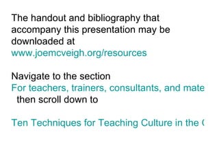 The handout and bibliography that accompany this presentation may be downloaded at  www.joemcveigh.org/resources Navigate to the section  For teachers, trainers, consultants, and materials developers   then scroll down to Ten Techniques for Teaching Culture in the Classroom - TESOL 2010 - Boston (Word Handout)   