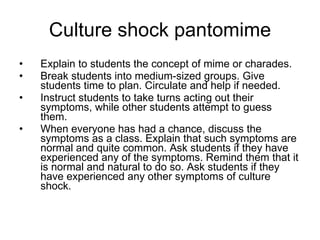 Culture shock pantomime Explain to students the concept of mime or charades. Break students into medium-sized groups. Give students time to plan. Circulate and help if needed. Instruct students to take turns acting out their symptoms, while other students attempt to guess them. When everyone has had a chance, discuss the symptoms as a class. Explain that such symptoms are normal and quite common. Ask students if they have experienced any of the symptoms. Remind them that it is normal and natural to do so. Ask students if they have experienced any other symptoms of culture shock. 