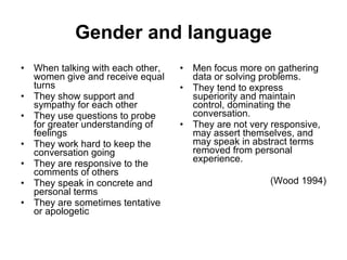 Gender and language When talking with each other, women give and receive equal turns  They show support and sympathy for each other  They use questions to probe for greater understanding of feelings  They work hard to keep the conversation going  They are responsive to the comments of others  They speak in concrete and personal terms  They are sometimes tentative or apologetic  Men focus more on gathering data or solving problems.  They tend to express superiority and maintain control, dominating the conversation.  They are not very responsive, may assert themselves, and may speak in abstract terms removed from personal experience.  (Wood 1994) 