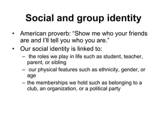 Social and group identity American proverb: “Show me who your friends are and I’ll tell you who you are.”  Our social identity is linked to: the roles we play in life such as student, teacher, parent, or sibling our physical features such as ethnicity, gender, or age  the memberships we hold such as belonging to a club, an organization, or a political party 