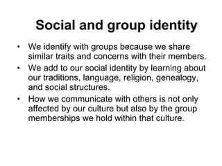Social and group identity We identify with groups because we share similar traits and concerns with their members.  We add to our social identity by learning about our traditions, language, religion, genealogy, and social structures.  How we communicate with others is not only affected by our culture but also by the group memberships we hold within that culture.  