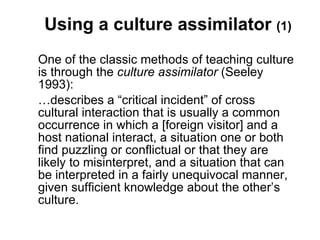 Using a culture assimilator  (1) One of the classic methods of teaching culture is through the  culture assimilator  (Seeley 1993):  … describes a “critical incident” of cross cultural interaction that is usually a common occurrence in which a [foreign visitor] and a host national interact, a situation one or both find puzzling or conflictual or that they are likely to misinterpret, and a situation that can be interpreted in a fairly unequivocal manner, given sufficient knowledge about the other’s culture.  