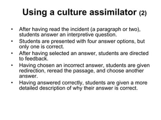 Using a culture assimilator  (2) After having read the incident (a paragraph or two), students answer an interpretive question.  Students are presented with four answer options, but only one is correct.  After having selected an answer, students are directed to feedback.  Having chosen an incorrect answer, students are given redirection, reread the passage, and choose another answer.  Having answered correctly, students are given a more detailed description of why their answer is correct. 