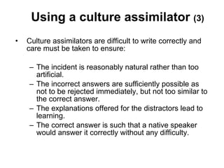 Using a culture assimilator  (3) Culture assimilators are difficult to write correctly and care must be taken to ensure:  The incident is reasonably natural rather than too artificial. The incorrect answers are sufficiently possible as not to be rejected immediately, but not too similar to the correct answer. The explanations offered for the distractors lead to learning.  The correct answer is such that a native speaker would answer it correctly without any difficulty.  