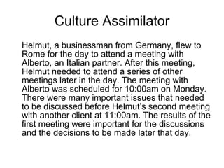 Culture Assimilator Helmut, a businessman from Germany, flew to Rome for the day to attend a meeting with Alberto, an Italian partner. After this meeting, Helmut needed to attend a series of other meetings later in the day. The meeting with Alberto was scheduled for 10:00am on Monday. There were many important issues that needed to be discussed before Helmut’s second meeting with another client at 11:00am. The results of the first meeting were important for the discussions and the decisions to be made later that day.  