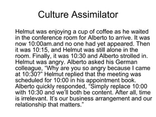 Culture Assimilator Helmut was enjoying a cup of coffee as he waited in the conference room for Alberto to arrive. It was now 10:00am.and no one had yet appeared. Then it was 10:15, and Helmut was still alone in the room. Finally, it was 10:30 and Alberto strolled in. Helmut was angry. Alberto asked his German colleague, “Why are you so angry because I came at 10:30?” Helmut replied that the meeting was scheduled for 10:00 in his appointment book. Alberto quickly responded, “Simply replace 10:00 with 10:30 and we’ll both be content. After all, time is irrelevant. It’s our business arrangement and our relationship that matters.”  