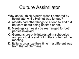 Culture Assimilator Why do you think Alberto wasn’t bothered by being late, while Helmut was furious? A. Alberto had other things to attend to and did not care about being on time or not. B. Meetings can easily be rearranged for both parties involved. C. Germans are only interested in schedules and punctuality and not in the content of the meeting. D. Italians organize their time in a different way from that of Germans. 