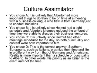 Culture Assimilator You chose A: It is unlikely that Alberto had more important things to do than to be on time at a meeting with a business colleague who flew in from Germany just to conduct business. You chose B: It is unlikely since Helmut had a tight schedule and Alberto’s lateness reduced the amount of time they were able to discuss their business ventures. You chose C: It is unlikely since Helmut had other meetings scheduled for the day, so both punctuality and content were both important to him. You chose D: This is the correct answer. Southern Europeans, such as Italians, organize their time and life in a different way from that of Germans and Americans. Reality is more important than a schedule or punctuality to Alberto. In other words, his priority as an Italian is the event and not the time.  