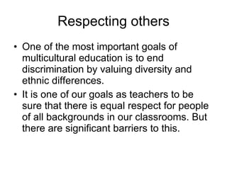 Respecting others One of the most important goals of multicultural education is to end discrimination by valuing diversity and ethnic differences.  It is one of our goals as teachers to be sure that there is equal respect for people of all backgrounds in our classrooms. But there are significant barriers to this. 