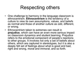 Respecting others One challenge to harmony in the language classroom is ethnocentrism.  Ethnocentrism  is the tendency of a culture to view its own assumptions, values, and beliefs as normal and those of another culture as odd, different, or wrong.  Ethnocentrism taken to extremes can result in  prejudice , which can have an even more serious impact on classroom dynamics and student learning. Prejudice refers to the emotional component of people’s reactions to other groups. It involves not only a set of beliefs about others, which are captured in stereotypes, but it is also a deeply felt set of feelings about what is good and bad, right and wrong, moral and immoral, and so forth.  
