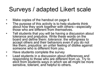 Surveys / adapted Likert scale Make copies of the handout on page 4 The purpose of this activity is to help students think about how they work together with others—especially those who are different from themselves. Tell students that you will be having a discussion about tolerance and prejudice. Write these words on the board and define them:  tolerance : the willingness to accept others and their behaviors even if you do not like them;  prejudice:  an unfair feeling of dislike against someone who is different from you. Have students complete the survey Lead students in a discussion about differences and responding to those who are different from us. Try to elicit from students ways in which we all might be more sensitive, tolerant, and helpful to others. 