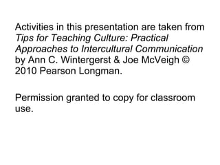 Activities in this presentation are taken from  Tips for Teaching Culture: Practical Approaches to Intercultural Communication  by Ann C. Wintergerst & Joe McVeigh © 2010 Pearson Longman.  Permission granted to copy for classroom use. 