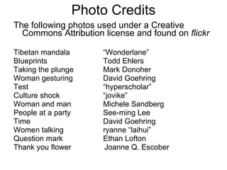 Photo Credits The following photos used under a Creative Commons Attribution license and found on  flickr Tibetan mandala “Wonderlane” Blueprints Todd Ehlers Taking the plunge Mark Donoher Woman gesturing David Goehring Test “hyperscholar” Culture shock “jovike” Woman and man Michele Sandberg People at a party See-ming Lee Time David Goehring Women talking ryanne “laihui” Question mark Ethan Lofton Thank you flower Joanne Q. Escober 