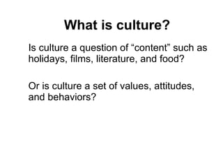 What is culture? Is culture a question of “content” such as holidays, films, literature, and food? Or is culture a set of values, attitudes, and behaviors? 