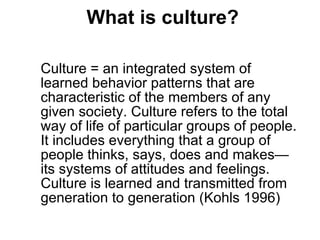 What is culture? Culture = an integrated system of learned behavior patterns that are characteristic of the members of any given society. Culture refers to the total way of life of particular groups of people. It includes everything that a group of people thinks, says, does and makes—its systems of attitudes and feelings. Culture is learned and transmitted from generation to generation (Kohls 1996) 