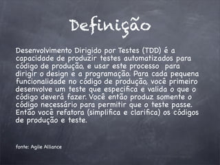 Deﬁnição
Desenvolvimento Dirigido por Testes (TDD) é a
capacidade de produzir testes automatizados para
código de produção, e usar este processo para
dirigir o design e a programação. Para cada pequena
funcionalidade no código de produção, você primeiro
desenvolve um teste que especiﬁca e valida o que o
código deverá fazer. Você então produz somente o
código necessário para permitir que o teste passe.
Então você refatora (simpliﬁca e clariﬁca) os códigos
de produção e teste.
fonte: Agile Alliance
 