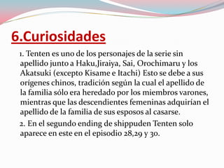 6.Curiosidades   1. Tenten es uno de los personajes de la serie sin apellido junto a Haku,Jiraiya, Sai, Orochimaru y los Akatsuki (excepto Kisame e Itachi) Esto se debe a sus orígenes chinos, tradición según la cual el apellido de la familia sólo era heredado por los miembros varones, mientras que las descendientes femeninas adquirían el apellido de la familia de sus esposos al casarse.   2. En el segundo ending de shippudenTenten solo aparece en este en el episodio 28,29 y 30.