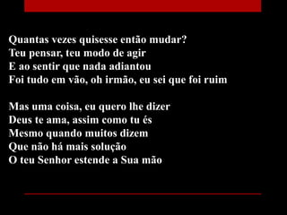 Quantas vezes quisesse então mudar?
Teu pensar, teu modo de agir
E ao sentir que nada adiantou
Foi tudo em vão, oh irmão, eu sei que foi ruim
Mas uma coisa, eu quero lhe dizer
Deus te ama, assim como tu és
Mesmo quando muitos dizem
Que não há mais solução
O teu Senhor estende a Sua mão
 