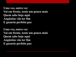 Uma vez, outra vez
Vai em frente, tente um pouco mais
Quem sabe hoje aqui
Angústias vão ter fim
E gozarás perfeita paz
Uma vez, outra vez
Vai em frente, tente um pouco mais
Quem sabe hoje aqui
Angústias vão ter fim
E gozarás perfeita paz
 