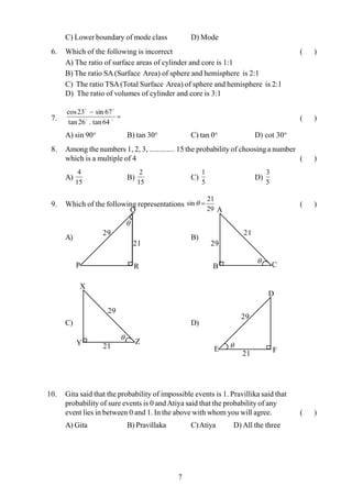 7
C) Lower boundary of mode class D) Mode
6. Which of the following is incorrect ( )
A) The ratio of surface areas of cylinder and core is 1:1
B) The ratio SA(Surface Area) of sphere and hemisphere is 2:1
C) The ratio TSA(Total Surface Area) of sphere and hemisphere is 2:1
D) The ratio of volumes of cylinder and core is 3:1
7. =
-
oo
oo
64tan.26tan
67sin23cos
( )
A) sin 90° B) tan 30° C) tan 0° D) cot 30°
8. Among the numbers 1, 2, 3, ............. 15 the probability of choosinga number
which is a multiple of 4 ( )
A)
15
4
B)
15
2
C)
5
1
D)
5
3
9. Which of the following representations
29
21
sin =q ( )
A) B)
C) D)
10. Gita said that the probability of impossible events is 1. Pravillika said that
probability of sure events is 0 andAtiya said that the probability of any
event lies in between 0 and 1. In the above with whom you will agree. ( )
A) Gita B) Pravillaka C)Atiya D) All the three
P
21
29
Q
R
q
E
21
29
D
F
q
C
29
21
A
B
q
Z
29
21
X
Y
q
 
