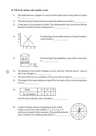 8
II. Fill in the blanks with suitable words.
11. The angle between a tangent to a circle and the radius drawn at the plant of contact
is ______________
12. The ratio between Leteral surface area and total surface area of cube is ____________
13. A man goes to East and then to South. The trigonamentric ratio involved to find the
distance travelled from the starting point is ______________
20
14. 15 Fromthe figure the possible measures of central tendency
10 can be found is ______________
5
5 10 15 20
15. From the figure the probability to get yellow colour ball
is ______________
R = Red
Y = Yellow
16. The Medians of two similar Triangles are 3cm. and 5cm. Then the ratio of areas of
above two triangles is ______________
17. The area of the base of a cylander is 616 sq. cm. then its radius is ______________
18. The length of the chard making an angle 600
at the centre of the circle having radius
6 cm is ______________
19. Marks 10 20 30
No. of students 5 9 3
From the above data the value of median is ______________
20. A game of chance consists of spinning an arrow which
comes to rest at one of the numbers 1, 2, 3, 4, 5, 6, 7, 8
and these are equally likely outcomes. The possibility that the
arrow will point at a number greater than 2 is ______________
R
Y
R
Y
R R
1
2
3
45
6
7
8
 