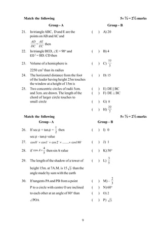 9
Match the following 5´ ½ = 2½ marks
Group - A Group - B
21. In triangleABC, D and E are the ( ) A) 20
points onAB andAC and
EC
AE
DC
AD
= then
22. In triangle BED, ÐE = 90° and ( ) B) 4
ED2
= BD. CD then
23. Volume of a hemicphere is ( ) C)
3
77
2250 cm3
than its radius
24. The horizontel distance from the foot ( ) D) 15
of the leader having height 25m touches
the window at a height of 15m is
25. Two concentric circles of radii 5cm. ( ) E) DE || BC
and 3cm. are drawn. The length of the ( ) F) DE ^ BC
chord of larger circle touches to
small circle ( ) G) 8
( ) H)
7
22
Match the following 5´ ½ = 2½ marks
Group - A Group - B
26. If secq + tanq =
2
1
then ( ) I) 0
secq - tanq value
27. oooo
180cos........2cos1cos0cos ´´´´ ( ) J) 1
28. if
5
4
cos =A then sinAvalue ( ) K) 50°
29. The length of the shadow of a tower of ( ) L)
5
3
height 15m. at 7A.M. is 15 3 than the
angle made by sum with the earth
30. If tangents PAand PB from a point ( ) M) –
3
2
P to a circle with centre O are inclined ( ) N) 60°
to each other at an angle of 80° than ( ) O) 2
ÐPOA ( ) P) 3
 