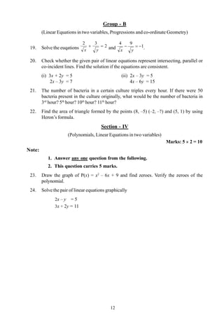 12
Group - B
(Linear Equations in two variables, Progressions and co-ordinate Geometry)
19. Solve the euqations 2
32
=+
yx and 1
94
-=-
yx .
20. Check whether the given pair of linear equations represent intersecting, parallel or
co-incident lines. Find the solution if the equations are consistent.
(i) 3x + 2y = 5 (ii) 2x – 3y = 5
2x – 3y = 7 4x – 6y = 15
21. The number of bacteria in a certain culture triples every hour. If there were 50
bacteria present in the culture originally, what would be the number of bacteria in
3rd
hour? 5th
hour? 10th
hour? 11th
hour?
22. Find the area of triangle formed by the points (8, –5) (–2, –7) and (5, 1) by using
Heron’s formula.
Section - IV
(Polynomials, Linear Equations in two variables)
Marks: 5 ´ 2 = 10
Note:
1. Answer any one question from the following.
2. This question carries 5 marks.
23. Draw the graph of P(x) = x2
– 6x + 9 and find zeroes. Verify the zeroes of the
polynomial.
24. Solve the pair of linear equations graphically
2x – y = 5
3x + 2y = 11
 