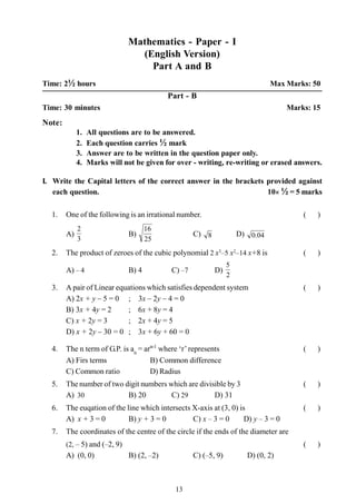 13
Mathematics - Paper - I
(English Version)
Part A and B
Time: 2½ hours Max Marks: 50
Part - B
Time: 30 minutes Marks: 15
Note:
1. All questions are to be answered.
2. Each question carries ½ mark
3. Answer are to be written in the question paper only.
4. Marks will not be given for over - writing, re-writing or erased answers.
I. Write the Capital letters of the correct answer in the brackets provided against
each question. 10´ ½ = 5 marks
1. One of the following is an irrational number. ( )
A)
3
2
B)
25
16
C) 8 D) 04.0
2. The product of zeroes of the cubic polynomial 2 x3
–5 x2
–14 x+8 is ( )
A) – 4 B) 4 C) –7 D)
2
5
3. A pair of Linear equations which satisfies dependent system ( )
A) 2x + y – 5 = 0 ; 3x – 2y – 4 = 0
B) 3x + 4y = 2 ; 6x + 8y = 4
C) x + 2y = 3 ; 2x + 4y = 5
D) x + 2y – 30 = 0 ; 3x + 6y + 60 = 0
4. The n term of G.P. is an
= arn-1
where ‘r’represents ( )
A) Firs terms B) Common difference
C) Common ratio D) Radius
5. The number of two digit numbers which are divisible by 3 ( )
A) 30 B) 20 C) 29 D) 31
6. The euqation of the line which intersects X-axis at (3, 0) is ( )
A) x + 3 = 0 B) y + 3 = 0 C) x – 3 = 0 D) y – 3 = 0
7. The coordinates of the centre of the circle if the ends of the diameter are
(2, – 5) and (–2, 9) ( )
A) (0, 0) B) (2, –2) C) (–5, 9) D) (0, 2)
 