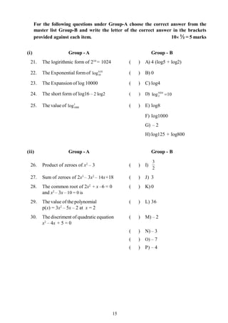 15
For the following questions under Group-A choose the correct answer from the
master list Group-B and write the letter of the correct answer in the brackets
provided against each item. 10´ ½ = 5 marks
(i) Group - A Group - B
21. The logirithmic form of 210
= 1024 ( ) A) 4 (log5 + log2)
22. The Exponential form of 01.0
10log ( ) B) 0
23. The Expansion of log 10000 ( ) C) log4
24. The short form of log16 – 2 log2 ( ) D) 10log1024
2 =
25. The value of 1
1000log ( ) E) log8
F) log1000
G) – 2
H) log125 + log800
(ii) Group - A Group - B
26. Product of zeroes of x2
– 3 ( ) I)
2
3
27. Sum of zeroes of 2x3
– 3x2
– 14x+18 ( ) J) 3
28. The common root of 2x2
+ x –6 = 0 ( ) K) 0
and x2
– 3x– 10 = 0 is
29. The value of the polynomial ( ) L) 36
p(x) = 3x2
– 5x – 2 at x = 2
30. The discriment of quadratic equation ( ) M) – 2
x2
– 4x + 5 = 0
( ) N) – 3
( ) O) – 7
( ) P) – 4
 