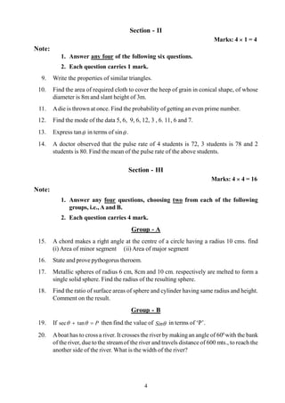 4
Section - II
Marks: 4 ´ 1 = 4
Note:
1. Answer any four of the following six questions.
2. Each question carries 1 mark.
9. Write the properties of similar triangles.
10. Find the area of required cloth to cover the heep of grain in conical shape, of whose
diameter is 8m and slant height of 3m.
11. Adie is thrown at once. Find the probability of getting an even prime number.
12. Find the mode of the data 5, 6, 9, 6, 12, 3 , 6. 11, 6 and 7.
13. Express tanq in terms of sinq .
14. A doctor observed that the pulse rate of 4 students is 72, 3 students is 78 and 2
students is 80. Find the mean of the pulse rate of the above students.
Section - III
Marks: 4 ´ 4 = 16
Note:
1. Answer any four questions, choosing two from each of the following
groups, i.e., A and B.
2. Each question carries 4 mark.
Group - A
15. A chord makes a right angle at the centre of a circle having a radius 10 cms. find
(i) Area of minor segment (ii) Area of major segment
16. State and prove pythogorus theroem.
17. Metallic spheres of radius 6 cm, 8cm and 10 cm. respectively are melted to form a
single solid sphere. Find the radius of the resulting sphere.
18. Find the ratio of surface areas of sphere and cylinder having same radius and height.
Comment on the result.
Group - B
19. If P=+ qq tansec then find the value of qSin in terms of ‘P’.
20. Aboat has to cross a river. It crosses the river by makingan angle of 600
with the bank
of the river, due to the streamof the river and travels distance of 600 mts., to reach the
another side of the river. What is the width of the river?
 