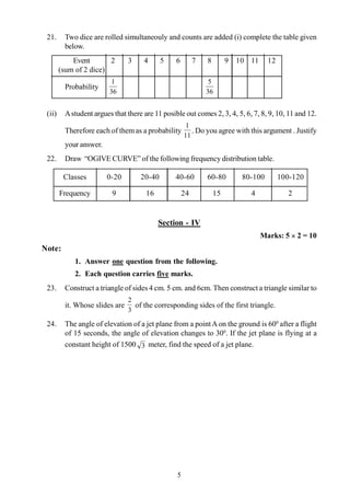 5
21. Two dice are rolled simultaneouly and counts are added (i) complete the table given
below.
Event 2 3 4 5 6 7 8 9 10 11 12
(sum of 2 dice)
Probability
36
1
36
5
(ii) Astudent argues that there are 11 posible out comes 2, 3, 4, 5, 6, 7, 8, 9, 10, 11 and 12.
Therefore each of themas a probability
11
1
. Do you agree with this argument . Justify
your answer.
22. Draw “OGIVE CURVE” of the following frequency distribution table.
Classes 0-20 20-40 40-60 60-80 80-100 100-120
Frequency 9 16 24 15 4 2
Section - IV
Marks: 5 ´ 2 = 10
Note:
1. Answer one question from the following.
2. Each question carries five marks.
23. Construct a triangle of sides 4 cm. 5 cm. and 6cm. Then construct a triangle similar to
it. Whose slides are
3
2
of the corresponding sides of the first triangle.
24. The angle of elevation of a jet plane from a point Aon the ground is 600
after a flight
of 15 seconds, the angle of elevation changes to 300
. If the jet plane is flying at a
constant height of 1500 3 meter, find the speed of a jet plane.
 