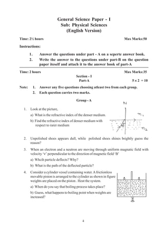 4
4
General Science Paper - I
Sub: Physical Sciences
(English Version)
Time: 2½ hours Max Marks:50
Instructions:
1. Answer the questions under part - A on a seperte answer book.
2. Write the answer to the questions under part-B on the question
paper iteself and attach it to the answer book of part-A
Time: 2 hours Max Marks:35
Section - I
Part-A 5 ××××× 2 = 10
Note: 1. Answer any five questions choosing atleast two from each group.
2. Each question carries two marks.
Group - A
1. Look at the picture,
a) What is the refractive index of the denser medium.
b) Find the refractive index of denser medium with
respect to rarer medium
2. Unpolished shoes appears dull, while polished shoes shines brightly guess the
reason?
3. When an electron and a neutron are moving through uniform magnatic field with
velocity ‘ν’ perpendicular to the direction of magnetic field ‘B’
a) Whcih particle deflects? Why?
b) What is the path of the deflected particle?
4. Consider a cylinder vessel containing water.Africtionless
movable piston is arranged to the cylinder as shown in figure
weights are placed on the piston . Heat the system.
a) When do you say that boiling process takes place?
b) Guess, what happens to boiling point when weights are
increased?
 
