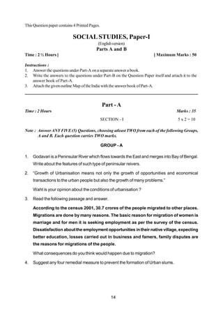 14
This Questionpaper contains 4 Printed Pages.
SOCIALSTUDIES, Paper-I
(Englishversion)
Parts A and B
Time : 2 ½ Hours ] [ Maximum Marks : 50
Instructions :
1. Answer the questions under Part-A on a separate answer a book.
2. Write the answers to the questions under Part-B on the Question Paper itself and attach it to the
answer book of Part-A.
3. Attach the givenoutline Map oftheIndia with the answerbook ofPart-A.
Part - A
Time : 2 Hours Marks : 35
SECTION - I 5 x 2 = 10
Note : AnswerANY FIVE(5) Questions, choosing atleast TWO from each of the following Groups,
A and B. Each question carries TWO marks.
GROUP - A
1. Godavari is a Peninsular River which flows towards the East and merges into Bay of Bengal.
Write about the features of such type of peninsular reivers.
2. “Growth of Urbanisation means not only the growth of opportunities and economical
transactions to the urban people but also the growth of many problems.”
Waht is your opinion about the conditions of urbanisation ?
3. Read the following passage and answer.
According to the census 2001, 30.7 crores of the people migrated to other places.
Migrations are done by many reasons. The basic reason for migration of women is
marriage and for men it is seeking employment as per the survey of the census.
Dissatisfaction about the employment opportunities intheir native village, expecting
better education, losses carried out in business and famers, family disputes are
the reasons for migrations of the people.
What consequences do you think would happen due to migration?
4. Suggest any four remedial measure to prevent the formation of Urban slums.
 
