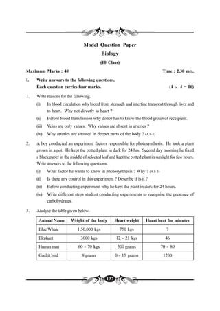 137
Model Question Paper
Biology
(10 Class)
Maximum Marks : 40 Time : 2.30 mts.
I. Write answers to the following questions.
Each question carries four marks. (4 × 4 = 16)
1. Write reasons for the fallowing.
(i) In blood circulation why blood from stomach and intertine transport through liver and
to heart. Why not directly to heart ?
(ii) Before blood transfussion why donor has to know the blood group of receipient.
(iii) Veins are only values. Why values are absent in arteries ?
(iv) Why arteries are situated in deeper parts of the body ? (A.S-1)
2. A boy conducted an experiment factors responsible for photosynthesis. He took a plant
grown in a pot. He kept the potted plant in dark for 24 hrs. Second day morning he fixed
a black paper in the middle of selected leaf and kept the potted plant in sunlight for few hours.
Write answers to the following questions.
(i) What factor he wants to know in photosynthesis ? Why ? (A.S-3)
(ii) Is there any control in this experiment ? Describe if is it ?
(iii) Before conducting experiment why he kept the plant in dark for 24 hours.
(iv) Write different steps student conducting experiments to recognise the presence of
carbohydrates.
3. Analyse the table given below.
Animal Name Weight of the body Heart weight Heart beat for minutes
Blue Whale 1,50,000 kgs 750 kgs 7
Elephant 3000 kgs 12 - 21 kgs 46
Human man 60 - 70 kgs 300 grams 70 - 80
Coaltit bird 8 grams 0 - 15 grams 1200
 