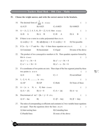 Teachers Hand Book - 10th Class - Maths
142 ○ ○ ○ ○ ○ ○ ○ ○ ○ ○ ○ ○ ○ ○ ○ ○ ○ ○ ○ ○ ○ ○ ○ ○ ○ ○ ○ ○ ○ ○ ○ ○ ○ ○ ○ ○ ○ ○ ○ ○ ○ ○ ○ ○ ○ ○ ○ ○ ○ ○ ○
IV. Choose the wright answer, and write the correct answer in the brackets.
18. The decimal form of
1
400
is (Comm) ( )
A) 0.25 B) 0.025 C) 0.0025 D) 0.00025
19. A = {1, 2, 3, 4, 5, 6}, B = {2, 4, 6} then (Comm) ( )
A) B
∈
A B) A
∈
B C) B
⊂
A D) A
⊂
B
20. If there is no x term in a cubic polynomial then (R & P) ( )
A) α+β+γ = 0 B) αβ+βγ+αγ = 0 C) α+β+γ = 0 D) Not possible
21. If 2x - 5y = 17 and 4x - 10y = 8 then these equation are (R & P) ( )
A) Consistant B) Inconsistant C) Equal D) none of the above
22. The product of two consequitive numbers is 56. Then quadatic equation formed by
this is (Comm) ( )
A) x2
+ x - 56 = 0 B) x2
- x + 56 = 0
C) x2
+ x + 56 = 0 D) x2
- x - 56 = 0
23. If x-coordinates of two points are zero. Then slope of the line segment joined by these
two points is (R & P) ( )
A) 0 B) 1 C) -1 D) not defined
24. 1, -2, 4, -8, ............. is (P.S.) ( )
A) AP B) GP C) Both D) None of these
25. A = {x : x
∈
N; x
≤
0} then (Comm) ( )
A) A = {0} B) A = 0 C) A = {φ} D) A = φ
26. Discriminant of αx2
+ βx + γ = 0 (P.S.) ( )
A) b2
- 4ac B)
2
b −
C) β2
- 4αγ D) β2
+ 4αγ
27. The ratios of corresponding co-efficients and constants in 2 two variable linear equations
are equal. Then the equations show the lines (R & P) ( )
A) Inter-secting lines B) Coinsiding lines
C) Parallel lines D) none of the above
 