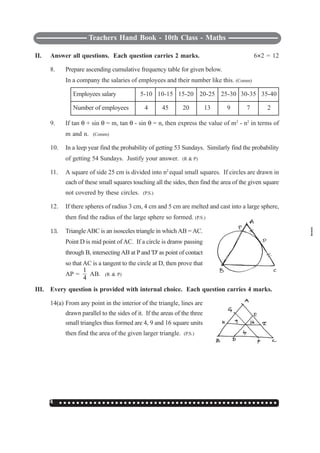 Teachers Hand Book - 10th Class - Maths
144 ○ ○ ○ ○ ○ ○ ○ ○ ○ ○ ○ ○ ○ ○ ○ ○ ○ ○ ○ ○ ○ ○ ○ ○ ○ ○ ○ ○ ○ ○ ○ ○ ○ ○ ○ ○ ○ ○ ○ ○ ○ ○ ○ ○ ○ ○ ○ ○ ○ ○ ○
II. Answer all questions. Each question carries 2 marks. 6I2 = 12
8. Prepare ascending cumulative frequency table for given below.
In a company the salaries of employees and their number like this. (Comm)
Employees salary 5-10 10-15 15-20 20-25 25-30 30-35 35-40
Number of employees 4 45 20 13 9 7 2
9. If tan θ + sin θ = m, tan θ - sin θ = n, then express the value of m2
- n2
in terms of
m and n. (Comm)
10. In a leep year find the probability of getting 53 Sundays. Similarly find the probability
of getting 54 Sundays. Justify your answer. (R & P)
11. A square of side 25 cm is divided into n2
equal small squares. If circles are drawn in
each of these small squares touching all the sides, then find the area of the given square
not covered by these circles. (P.S.)
12. If there spheres of radius 3 cm, 4 cm and 5 cm are melted and cast into a large sphere,
then find the radius of the large sphere so formed. (P.S.)
13. TriangleABC is an isosceles triangle in which AB =AC.
Point D is mid point of AC. If a circle is dranw passing
through B, intersectingAB at P and 'D' as point of contact
so that AC is a tangent to the circle at D, then prove that
AP =
1
4
AB. (R & P)
III. Every question is provided with internal choice. Each question carries 4 marks.
14(a) From any point in the interior of the triangle, lines are
drawn parallel to the sides of it. If the areas of the three
small triangles thus formed are 4, 9 and 16 square units
then find the area of the given larger triangle. (P.S.)
 