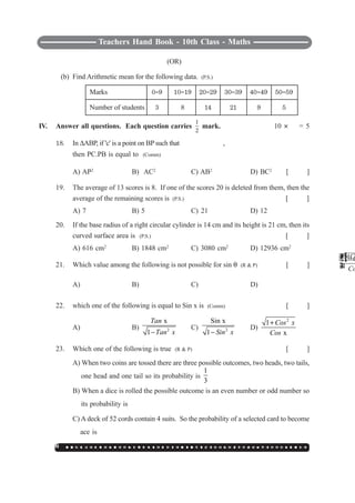 Teachers Hand Book - 10th Class - Maths
146 ○ ○ ○ ○ ○ ○ ○ ○ ○ ○ ○ ○ ○ ○ ○ ○ ○ ○ ○ ○ ○ ○ ○ ○ ○ ○ ○ ○ ○ ○ ○ ○ ○ ○ ○ ○ ○ ○ ○ ○ ○ ○ ○ ○ ○ ○ ○ ○ ○ ○ ○
(OR)
(b) Find Arithmetic mean for the following data. (P.S.)
Marks 0`9 10`19 20`29 30`39 40`49 50`59
Number of students 3 8 14 21 9 5
IV. Answer all questions. Each question carries
1
2
mark. 10 I
1
2
= 5
18. In ΔABP, if 'c' is a point on BP such that
PAC
,
then PC.PB is equal to (Comm)
A) AP2
B) AC2
C) AB2
D) BC2
[ ]
19. The average of 13 scores is 8. If one of the scores 20 is deleted from them, then the
average of the remaining scores is (P.S.) [ ]
A) 7 B) 5 C) 21 D) 12
20. If the base radius of a right circular cylinder is 14 cm and its height is 21 cm, then its
curved surface area is (P.S.) [ ]
A) 616 cm2
B) 1848 cm2
C) 3080 cm2
D) 12936 cm2
21. Which value among the following is not possible for sin θ (R & P) [ ]
A)
3
4
B)
3
4
−
C)
4
3
D)
1
2
22. which one of the following is equal to Sin x is (Comm) [ ]
A)
1 C
Co
−
B) 2
x
1
Tan
Tan x−
C) 2
Sin x
1 Sin x−
D)
2
1
x
Cos x
Cos
+
23. Which one of the following is true (R & P) [ ]
A) When two coins are tossed there are three possible outcomes, two heads, two tails,
one head and one tail so its probability is
1
3
B) When a dice is rolled the possible outcome is an even number or odd number so
its probability is
1
2
C) A deck of 52 cords contain 4 suits. So the probability of a selected card to become
ace is
1
4
D) Out of three students, the probability for two students to have the same date of birth
 