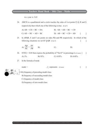 ○ ○ ○ ○ ○ ○ ○ ○ ○ ○ ○ ○ ○ ○ ○ ○ ○ ○ ○ ○ ○ ○ ○ ○ ○ ○ ○ ○ ○ ○ ○ ○ ○ ○ ○ ○ ○ ○ ○ ○ ○ ○ ○ ○ ○ ○ ○ ○ ○ ○ ○ 147
Teachers Hand Book - 10th Class - Maths
in a year is 3.65
24. ABCD is a quadilateral and a circle touches the sides of it at points P, Q, R and S
respectively then which one of the following is true. (R & P)
A) AB + CD = BC + DA B) AB + AD = BC + CD
C) AD + DC = AD + BC D) AB + BC + CD < AD [ ]
25. In ΔPQR, E and F are points on sides PQ and PR respectively. In which of the
following situations we set EF || QR (R & P) [ ]
A) =
PQ PF
PE PR
B)
=
PE EF
EQ QR
C)
=
PE PF
EQ FR
D)
=
PE QE
EF QR
26. If P(E) = 0.05 then express the probability of "Not E" in percentage is (Comm) [ ]
A) 5% B) 95% C) 0.95% D) 0.05%
27. In the formula of mode
mode =
1 0
0 2
=
2
f f
l h
f f f
⎡ ⎤−
×⎢ ⎥
− −⎣ ⎦
, ƒo
represents (Comm) [ ]
A) frequency of preceding model class
B) frequency of succeeding model class
C) frequency of model class
D) frequency of zero model class.
 