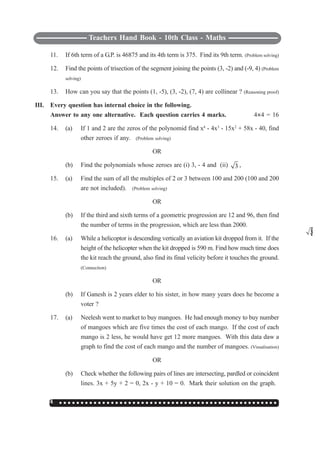 Teachers Hand Book - 10th Class - Maths
134 ○ ○ ○ ○ ○ ○ ○ ○ ○ ○ ○ ○ ○ ○ ○ ○ ○ ○ ○ ○ ○ ○ ○ ○ ○ ○ ○ ○ ○ ○ ○ ○ ○ ○ ○ ○ ○ ○ ○ ○ ○ ○ ○ ○ ○ ○ ○ ○ ○ ○ ○
11. If 6th term of a G.P. is 46875 and its 4th term is 375. Find its 9th term. (Problem solving)
12. Find the points of trisection of the segment joining the points (3, -2) and (-9, 4) (Problem
solving)
13. How can you say that the points (1, -5), (3, -2), (7, 4) are collinear ? (Reasoning proof)
III. Every question has internal choice in the following.
Answer to any one alternative. Each question carries 4 marks. 4I4 = 16
14. (a) If 1 and 2 are the zeros of the polynomid find x4
- 4x3
- 15x2
+ 58x - 40, find
other zeroes if any. (Problem solving)
OR
(b) Find the polynomials whose zeroes are (i) 3, - 4 and (ii) 3 ,
3
15. (a) Find the sum of all the multiples of 2 or 3 between 100 and 200 (100 and 200
are not included). (Problem solving)
OR
(b) If the third and sixth terms of a geometric progression are 12 and 96, then find
the number of terms in the progression, which are less than 2000.
16. (a) While a helicoptor is descending vertically an aviation kit dropped from it. If the
height of the helicopter when the kit dropped is 590 m. Find how much time does
the kit reach the ground, also find its final velicity before it touches the ground.
(Connection)
OR
(b) If Ganesh is 2 years elder to his sister, in how many years does he become a
voter ?
17. (a) Neelesh went to market to buy mangoes. He had enough money to buy number
of mangoes which are five times the cost of each mango. If the cost of each
mango is 2 less, he would have get 12 more mangoes. With this data daw a
graph to find the cost of each mango and the number of mangoes. (Visualisation)
OR
(b) Check whether the following pairs of lines are intersecting, pardled or coincident
lines. 3x + 5y + 2 = 0, 2x - y + 10 = 0. Mark their solution on the graph.
 