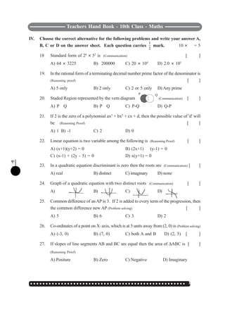 ○ ○ ○ ○ ○ ○ ○ ○ ○ ○ ○ ○ ○ ○ ○ ○ ○ ○ ○ ○ ○ ○ ○ ○ ○ ○ ○ ○ ○ ○ ○ ○ ○ ○ ○ ○ ○ ○ ○ ○ ○ ○ ○ ○ ○ ○ ○ ○ ○ ○ ○ 135
Teachers Hand Book - 10th Class - Maths
IV. Choose the correct alternative for the following problems and write your answer A,
B, C or D on the answer sheet. Each question carries
1
2
mark. 10 I
1
2
= 5
18 Standard form of 26
I 55
is (Communication) [ ]
A) 64 I 3225 B) 200000 C) 20 I 104
D) 2.0 I 105
19. In the rational form of a terminating decimal number prime factor of the denominator is
(Reasoning proof) [ ]
A) 5 only B) 2 only C) 2 or 5 only D) Any prime
20. Staded Region represented by the vern diagram (Communication) [ ]
A) P
∪
Q B) P
∩
Q C) P-Q D) Q-P
21. If 2 is the zero of a polynomial ax3
+ bx2
+ cx + d, then the possible value of 'd' will
be (Reasoning Proof) [ ]
A) 1 B) -1 C) 2 D) 0
22. Linear equation is two variable among the following is (Reasoning Proof) [ ]
A) (x+1)(y+2) = 0 B) (2x+1)
÷
(y-1) = 0
C) (x-1) + (2y - 5) = 0 D) x(y+1) = 0
23. In a quadratic equation discriminant is zero then the roots are (Communication) [ ]
A) real B) distinct C) imaginary D) none
24. Graph of a quadratic equation with two distinct roots (Communication) [ ]
A) B) C) D)
25. Common difference of an AP is 3. If 2 is added to every term of the progression, then
the common difference new AP (Problem solving) [ ]
A) 5 B) 6 C) 3 D) 2
26. Co-ordinates of a point on X–axis, which is at 5 units away from (2, 0) is (Problem solving)
A) (-3, 0) B) (7, 0) C) both A and B D) (2, 5) [ ]
27. If slopes of line segments AB and BC are equal then the area of ΔABC is [ ]
(Reasoning Proof)
A) Positure B) Zero C) Negative D) Imaginary
P Q
 