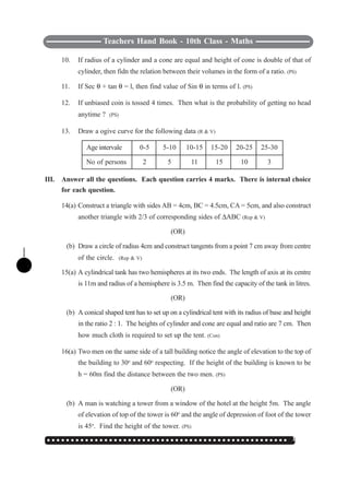 ○ ○ ○ ○ ○ ○ ○ ○ ○ ○ ○ ○ ○ ○ ○ ○ ○ ○ ○ ○ ○ ○ ○ ○ ○ ○ ○ ○ ○ ○ ○ ○ ○ ○ ○ ○ ○ ○ ○ ○ ○ ○ ○ ○ ○ ○ ○ ○ ○ ○ ○ 137
Teachers Hand Book - 10th Class - Maths
10. If radius of a cylinder and a cone are equal and height of cone is double of that of
cylinder, then fidn the relation between their volumes in the form of a ratio. (PS)
11. If Sec θ + tan θ = l, then find value of Sin θ in terms of l. (PS)
12. If unbiased coin is tossed 4 times. Then what is the probability of getting no head
anytime ? (PS)
13. Draw a ogive curve for the following data (R & V)
Age intervale 0-5 5-10 10-15 15-20 20-25 25-30
No of persons 2 5 11 15 10 3
III. Answer all the questions. Each question carries 4 marks. There is internal choice
for each question.
14(a) Construct a triangle with sides AB = 4cm, BC = 4.5cm, CA = 5cm, and also construct
another triangle with 2/3 of corresponding sides of ΔABC (Rep & V)
(OR)
(b) Draw a circle of radius 4cm and construct tangents from a point 7 cm away from centre
of the circle. (Rep & V)
15(a) A cylindrical tank has two hemispheres at its two ends. The length of axis at its centre
is 11m and radius of a hemisphere is 3.5 m. Then find the capacity of the tank in litres.
(OR)
(b) A conical shaped tent has to set up on a cylindrical tent with its radius of base and height
in the ratio 2 : 1. The heights of cylinder and cone are equal and ratio are 7 cm. Then
how much cloth is required to set up the tent. (Con)
16(a) Two men on the same side of a tall building notice the angle of elevation to the top of
the building to 30o
and 60o
respecting. If the height of the building is known to be
h = 60m find the distance between the two men. (PS)
(OR)
(b) A man is watching a tower from a window of the hotel at the height 5m. The angle
of elevation of top of the tower is 60o
and the angle of depression of foot of the tower
is 45o
. Find the height of the tower. (PS)
 
