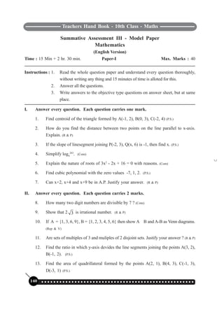 Teachers Hand Book - 10th Class - Maths
140 ○ ○ ○ ○ ○ ○ ○ ○ ○ ○ ○ ○ ○ ○ ○ ○ ○ ○ ○ ○ ○ ○ ○ ○ ○ ○ ○ ○ ○ ○ ○ ○ ○ ○ ○ ○ ○ ○ ○ ○ ○ ○ ○ ○ ○ ○ ○ ○ ○ ○ ○
Summative Assessment III - Model Paper
Mathematics
(English Version)
Time : 15 Min + 2 hr. 30 min. Paper-I Max. Marks : 40
Instructions : 1. Read the whole question paper and understand every question thoroughly,
without writing any thing and 15 minutes of time is alloted for this.
2. Answer all the questions.
3. Write answers to the objective type questions on answer sheet, but at same
place.
I. Answer every question. Each question carries one mark.
1. Find centroid of the triangle formed by A(-1, 2), B(0, 3), C(-2, 4) (P.S.)
2. How do you find the distance between two points on the line parallel to x-axis.
Explain. (R & P)
3. If the slope of linesegment joining P(-2, 3), Q(x, 6) is -1, then find x. (P.S.)
4. Simplify log9
243
. (Com)
5. Explain the nature of roots of 3x2
- 2x + 16 = 0 with reasons. (Com)
6. Find cubic polynomial with the zero values -7, 1, 2. (P.S.)
7. Can x+2, x+4 and x+9 be in A.P. Justify your answer. (R & P)
II. Answer every question. Each question carries 2 marks.
8. How many two digit numbers are divisible by 7 ? (Com)
9. Show that 2 3 is irrational number. (R & P)
10. If A = {1, 3, 6, 9}, B = {1, 2, 3, 4, 5, 6} then show A
∪
B and A-B as Venn diagrams.
(Rep & V)
11. Are sets of multiples of 3 and muliples of 2 disjoint sets. Justify your answer ? (R & P)
12. Find the ratio in which y-axis devides the line segments joining the points A(3, 2),
B(-1, 2). (P.S.)
13. Find the area of quadrillateral formed by the points A(2, 1), B(4, 3), C(-1, 3),
D(-3, 1) (P.S.)
 