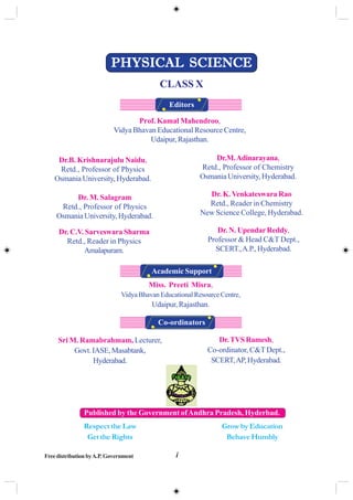 iFreedistributionbyA.P.Government
Sri M. Ramabrahmam, Lecturer,
Govt.IASE,Masabtank,
Hyderabad.
Prof. Kamal Mahendroo,
Vidya Bhavan Educational Resource Centre,
Udaipur,Rajasthan.
Dr.TVSRamesh,
Co-ordinator, C&T Dept.,
SCERT,AP,Hyderabad.
Miss. Preeti Misra,
VidyaBhavanEducationalResourceCentre,
Udaipur,Rajasthan.
Co-ordinators
Academic Support
Editors
Published by the Government ofAndhra Pradesh, Hyderbad.
Respect the Law
Get the Rights
Grow by Education
Behave Humbly
PHYSICAL SCIENCEPHYSICAL SCIENCEPHYSICAL SCIENCEPHYSICAL SCIENCEPHYSICAL SCIENCE
CLASS X
Dr.B. Krishnarajulu Naidu,
Retd., Professor of Physics
Osmania University, Hyderabad.
Dr.M.Adinarayana,
Retd., Professor of Chemistry
Osmania University, Hyderabad.
Dr. M. Salagram
Retd., Professor of Physics
Osmania University, Hyderabad.
Dr. K.Venkateswara Rao
Retd., Reader in Chemistry
New Science College, Hyderabad.
Dr. N. UpendarReddy,
Professor & Head C&T Dept.,
SCERT.,A.P.,Hyderabad.
Dr. C.V. Sarveswara Sharma
Retd., Reader in Physics
Amalapuram.
 