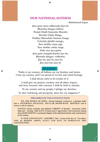 x
OUR NATIONAL ANTHEM
- Rabindranath Tagore
Jana gana mana adhinayaka Jaya he
Bharatha bhagya-vidhata
Punjab Sindh Gujaratha Maratha
Dravida Utkala Banga.
Vindhya Himachala Yamuna Ganga
Uchchala Jaladhi taranga,
Tava shubha name jage
Tava shubha asisha mage
Gahe tava jaya gatha
Jana gana mangala-dayaka jaya he,
Bharatha bhagya –vidhatha,
Jaya he, jaya he, jaya he,
Jaya jaya jaya jaya he
WE, THE PEOPLE OF INDIA, having Solemnly resolved to constitute India
into a SOVEREIGN, SOCIALIST, SECULAR, DEMOCRATIC REPUBLIC and to
secure to all its citizens:
JUSTICE, Social, economic and political; LIBERTY of thought, expression, belief,
faith and worship; EQUALITY of status and of opportunity; And to promote among
them all FRATERNITY assuring the dignity of the individual and the unity and integrity
of the nation;
IN OUR CONSTITUENT ASSEMBLY This twenty-sixth day of November,
1949, do HEREBY ADOPT, ENACT AND GIVE TO OURSELVES THIS
CONSTITUTION.
PREAMBLE OF THE CONSTITUTION
PLEDGE
“India is my country; all Indians are my brothers and sisters.
I love my country, and I am proud of its rich and varied heritage.
I shall always strive to be worthy of it.
I shall give my parents, teachers and all elders respect,
and treat everyone with courtesy. I shall be kind to animals.
To my country and my people, I pledge my devotion.
In their well-being and prosperity alone lies my happiness.”
 