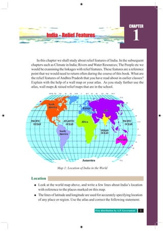 Free distribution by A.P. Government 1
CHAPTER
1India - Relief Features
In this chapter we shall study about relief features of India. In the subsequent
chapters such as Climate in India; Rivers and Water Resources; The People etc we
would be examining the linkages with relief features. These features are a reference
point that we would need to return often during the course of this book. What are
the relief features of Andhra Pradesh that you have read about in earlier classes?
Explain with the help of a wall map or your atlas. As you study further use the
atlas, wall maps & raised relief maps that are in the school.
Location
Look at the world map above, and write a few lines about India’s location
with reference to the places marked on this map.
The lines of latitude and longitude are used for accurately specifying location
of any place or region. Use the atlas and correct the following statement:
Map 1: Location of India in the World
 