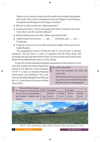 Social Studies2 India Relief Features
“India is a very extensive country and lies totally in the southern Hemisphere
of the globe. The country’s mainland lies between 8 degree N and 50 degree
N longitude and 68 degree S and 9 degree E latitude.”
Why do we often use the term “Indian peninsula”?
Examine the map 1.1 above and imagine that India is located in the Arctic
Circle. How your life would be different?
Identify Indira point on the atlas. What is special about this?
Andhra Pradesh lies between ……..and ……..N latitudes, and …… and …..
E longitudes.
Using the scale given in your atlas estimate the length of the coast line for
Andhra Pradesh.
The geographical location of India provides its vast diversity in climatic
conditions. This has led to a variety of vegetation and life forms along with
advantages for growing many kinds of crops. Its long coast line and location in the
Indian Ocean enabled trade routes as well as fishing.
In class IX you had read about longitudes and question of time and travel. From
your atlas examine the Indian longitudinal
extension. For India the central longitude
82°30` E is taken as Standard Meridian
which passes near Allahabad. This is the
referenceforIndianStandardTime(IST)and
this is 5½ hours ahead of Greenwich Mean
Time(GMT).
Fig.1.1: View of Himalaya’s from Tibetan Plateau. Notice the absence of trees
Look at the map 2
Trace the boundary for India and
colour this.
With the help of the scale given on the
map, find out the total land boundary
that India shares with Bangladesh.
Date Location _____ Location ____
Sunrise Sunset Sunrise Sunset
5 Jan 05:59 16:37 07:20 18:05
Which of these data are
for rising and setting times
for the Sun at Ahmedabad
and Imphal. Explain your
reason.
 