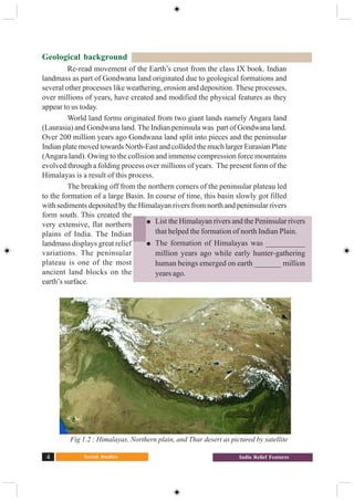 Social Studies4 India Relief Features
Geological background
Re-read movement of the Earth’s crust from the class IX book. Indian
landmass as part of Gondwana land originated due to geological formations and
several other processes like weathering, erosion and deposition. These processes,
over millions of years, have created and modified the physical features as they
appear to us today.
World land forms originated from two giant lands namely Angara land
(Laurasia) and Gondwana land. The Indian peninsula was part of Gondwana land.
Over 200 million years ago Gondwana land split into pieces and the peninsular
Indian plate moved towards North-East and collided the much larger Eurasian Plate
(Angara land). Owing to the collision and immense compression force mountains
evolved through a folding process over millions of years. The present form of the
Himalayas is a result of this process.
The breaking off from the northern corners of the peninsular plateau led
to the formation of a large Basin. In course of time, this basin slowly got filled
with sediments deposited by the Himalayan rivers from north and peninsular rivers
form south. This created the
very extensive, flat northern
plains of India. The Indian
landmass displays great relief
variations. The peninsular
plateau is one of the most
ancient land blocks on the
earth’s surface.
Fig 1.2 : Himalayas, Northern plain, and Thar desert as pictured by satellite
List the Himalayan rivers and the Peninsular rivers
that helped the formation of north Indian Plain.
The formation of Himalayas was __________
million years ago while early hunter-gathering
human beings emerged on earth _______ million
years ago.
 