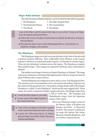 Free distribution by A.P. Government 5
Major Relief divisions
The relief divisions of Indian landmass can be divided into the following groups:
1. The Himalayas 2. The Indo-Gangetic Plain
3. The Peninsular Plateau 4. The Coastal plains
5. The Desert 6. The Islands.
The Himalayas
The Himalayan ranges run in the west-east direction in the form of an arch with
a distance of about 2400 kms. Their width differs from 500 kms, in the western
regions to 200 kms in central and eastern regions. It is broader in western region.
There are also altitudinal variations across the regions. The Himalayas comprise
three parallel ranges. These ranges are separated with deep valleys and extensive
plateaus.
The northern most range is known as Greater Himalayas or Himadri. This range
is the most continuous consisting of the highest peaks with an average elevation of
about 6100 mts above mean sea level.
Greater Himalayas are composed of snow and ice cover.You find glaciers here.
The seasonal cycle of accumulation of ice, movement and melting of glaciers are
the sources for the perennial rivers. The portion of range found south of the Greater
Himalayas is called “Lesser Himalayas” which has the most rugged relief. These
ranges are mainly composed of highly compressed rocks. The height ranges from
3,700 to 4,500 mts. The Pirpanjal and
Mahabharata ranges form the important
ranges of this region.
The Lesser Himalaya ranges consist of
the famous valley of Kashmir, the
Kangra and Kulu in Himachal
Pradesh. This region is well known
for many hill stations like Simla,
Mussorie, Nainital, Raniket etc., and
covered by evergreen forests.
Look at the Map 2 and the raised relief map in your school. Using your finger
trace the regions mentioned below:
Follow the course of Godavari and Krishna to identify the direction of slope of
Deccan plateau.
Describe the entire course of the Brahmaputra River, with reference to
landforms, heights, and countries.
Trace with your finger on the above regions
in the raised relief map and on the wall map.
Locate the following places on Indian
physical map in your atlas: Simla, Mussorie,
Nainital and Raniket
Locate the three ranges in your atlas.
Locate some of the highest peaks in
the raised relief map.
 