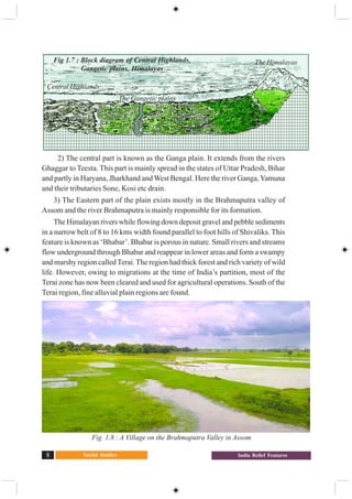 Social Studies8 India Relief Features
2) The central part is known as the Ganga plain. It extends from the rivers
Ghaggar to Teesta. This part is mainly spread in the states of Uttar Pradesh, Bihar
and partly in Haryana, Jharkhand and West Bengal. Here the river Ganga,Yamuna
and their tributaries Sone, Kosi etc drain.
3) The Eastern part of the plain exists mostly in the Brahmaputra valley of
Assom and the river Brahmaputra is mainly responsible for its formation.
The Himalayan rivers while flowing down deposit gravel and pebble sediments
in a narrow belt of 8 to 16 kms width found parallel to foot hills of Shivaliks. This
feature is known as ‘Bhabar’. Bhabar is porous in nature. Small rivers and streams
flow underground through Bhabar and reappear in lower areas and form a swampy
and marshy region called Terai. The region had thick forest and rich variety of wild
life. However, owing to migrations at the time of India’s partition, most of the
Terai zone has now been cleared and used for agricultural operations. South of the
Terai region, fine alluvial plain regions are found.
Fig : 1.7 Cross Section of Northern Platau, the Gangetic plain, and the Himalaya’s
Fig 1.8 : A Village on the Brahmaputra Valley in Assom
The Himalayas
The Gangetic plains
Central Highlands
Fig 1.7 : Block diagram of Central Highlands,
Gangetic plains, Himalayas
 