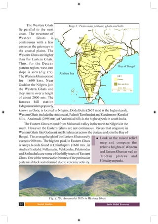 Social Studies10 India Relief Features
The Western Ghats
lie parallel to the west
coast. The structure of
Western Ghats is
continuous with a few
passes as the gateways to
the coastal plains. The
Western Ghats are higher
than the Eastern Ghats.
Thus, for the Deccan
plateau region, west-east
slope is seen (Fig 1.9).
TheWestern Ghats extend
for 1600 kms. Near
Gudalur the Nilgiris join
the Western Ghats and
they rise to over a height
of about 2000 mts. The
famous hill station
Udagamandalam,popularly
known as Ooty, is located in Nilgiris, Doda Betta (2637 mts) is the highest peak.
Western Ghats include theAnaimalai, Palani (Tamilnadu) and Cardamom (Kerala)
hills. Anaimudi (2695 mts) ofAnaimalai hills is the highest peak in south India.
The Eastern Ghats extend from Mahanadi valley in the north to Nilgiris in the
south. However the Eastern Ghats are not continuous. Rivers that originate in
Western Ghats like Godavari and Krishna cut across the plateau and join the Bay of
Bengal. The average height of the Eastern Ghats rarely
exceeds 900 mts. The highest peak in Eastern Ghats
is Aroya Konda found at Chinthapalli (1680 mts., in
Andhra Pradesh). Nallamalas,Velikondas, Palakondas
and Seshachala are some of the hilly tracts of Eastern
Ghats.Oneoftheremarkablefeaturesofthepeninsular
plateau is black soils formed due to volcanic activity.
Fig 1.10 : Annamalai Hills in Western Ghats
Look at the raised relief
map and compare the
relative heights of Western
and Eastern Ghats as well as
Tibetan plateau and
Himalayanpeaks.
Map 3 : Peninsular plateau, ghats and hills
Arabian Sea
Indian Ocean
Bay of Bengal
 